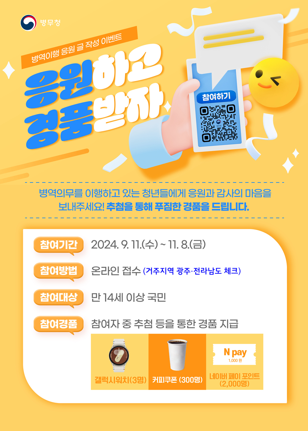 병역이행 응원 글 작성 이벤트 응원하고 경품받자 병역의무를 이행하고 있는 청년들에게 응원과 감사의 마음을 보내주세요! 추천을 통해 푸짐한 경품을 드립니다. 참여기간 2024. 9. 11.(수) ~ 11. 8.(금) 참여방법 온라인 접수 (거주지역 광주·전라남도 체크) 참여대상 만 14세 이상 국민 참여경품 참여자 중 추천 등을 통한 경품 지급 갤럭시워치(3명) 커피쿠폰(300명) N pay 1,000원 네이버 페이 포인트(2,000명)