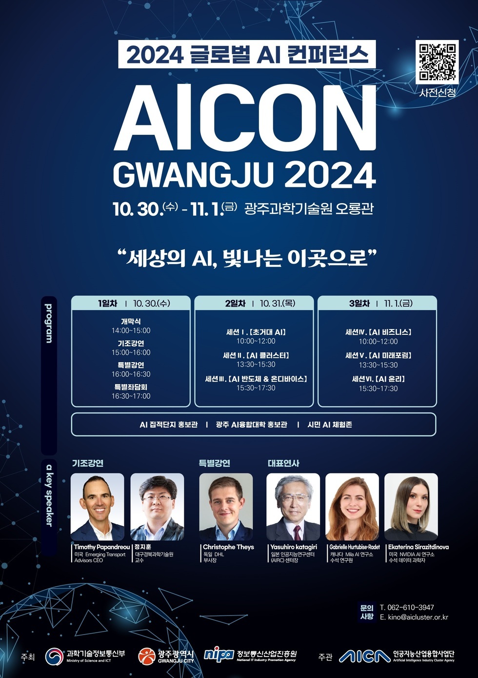 2024 글로벌 AI 컨퍼런스 AICON GWANGJU 2024 10.30.(수) - 11.1.(금) 광주과학기술원 오룡관 세상의 AI, 빛나는 이곳으로 1일차 10.30.(수) 개막식 14:00-15:00 기조강연 15:00-16:00 특별강연 16:00-16:30 특별세션 16:30-17:00 2일차 10.31.(목) 세션 I. [초개인 AI] 10:00-12:00 세션 II. [AI 클러스터] 13:30-15:30 세션 III. [AI 반도체 & 데이터베이스] 15:30-17:30 3일차 11.1.(금) 세션 IV. [AI 비즈니스] 10:00-12:00 세션 V. [AI 미래전망] 13:30-15:30 세션 VI. [AI 윤리] 15:30-17:30 AI 집적지 홍보관 광주 AI융합대학 홍보관 시민 AI 체험존 a key speaker Timothy Papandreou 미국 Emerging Transport Advisors CEO 김지훈 광주과학기술원 교수 Christophe Theys DHL 부사장 Yasuhiro katagiri 일본 NVIDIA AI 연구소장 Gabriele Hurbis-Roedel 독일 MIA 수석 데이터 과학자 Ekaterina Sirazdinova 러시아 MIA 수석 데이터 과학자 문의 T. 062-610-3947 사전신청 kino@aicluster.or.kr