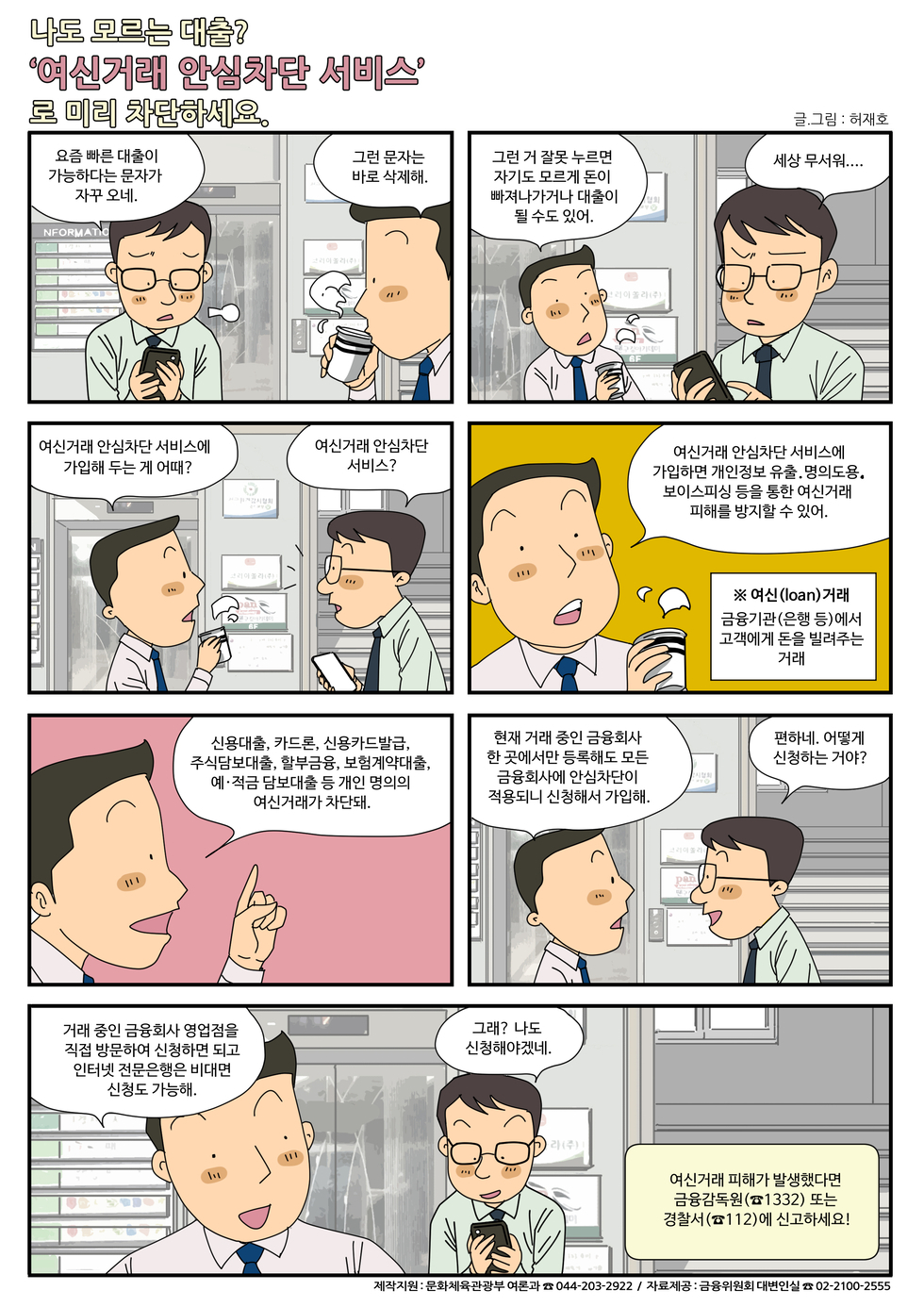 나도 모르는 대출? '여신거래 안심차단 서비스'로 미리 차단하세요.. 요즘 빠른 대출이 가능하다는 문자가 자주 오네.. 그러면 그 잘못 누르면 자기도 모르고 돈이 빠져나가거나 대출이 될 수도 있어.. 여신거래 안심차단 서비스에 가입하면 개인정보 유출, 명의도용, 보이스피싱 등을 통해 여신거래 피해를 방지할 수 있어.. 여신(loan) 거래 금융기관(은행 등)에서 고객에게 돈을 빌려주는 거래.. 현재 거래 중인 금융회사 한 곳에서만 등록해도 모든 금융회사에 여신차단이 적용되니 신청해봐.. 편하네, 어떻게 신청하는 거야? 거래 중인 금융회사 영업점을 직접 방문하여 신청해야 되고 인터넷 신청은 미비면 신통도 가능해.. 여신거래 피해가 발생했다면 금융감독원(☎1332) 또는 경찰서(☎112)에 신고하세요!