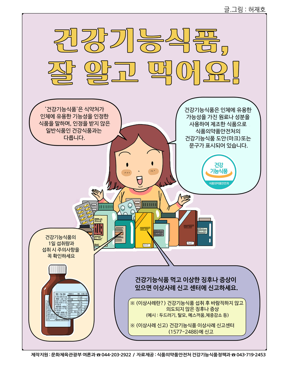 건강기능식품, 잘 알고 먹어요! '건강기능식품'은 식약처가 인체에 유용한 기능성을 인정한 식품을 말하며, 인정을 받지 않은 일반식품은 건강식품과는 다릅니다. 건강기능식품은 인체에 유용한 기능성을 가진 원료나 성분을 사용하여 제조한 식품으로 식품의약품안전처의 건강기능식품 도안(마크) 또는 문구가 표시되어 있습니다. 건강기능식품의 1일 섭취량과 섭취 시 주의사항을 꼭 확인하세요. 건강기능식품 먹고 이상한 증후나 증상이 있으면 이상사례 신고센터에 신고하세요. ※(이상사례란?) 건강기능식품 섭취 후 바람직하지 않고 의도되지 않은 증상 (예: 두드러기, 발진, 메스꺼움, 설사증상 등) ※(이상사례 신고) 건강기능식품 이상사례 신고센터(1577-2488)에 신고. 제작지원: 문화체육관광부 어르신 ☎ 044-203-2922 / 자료제공: 식품의약품안전처 건강기능식품정책과 ☎ 043-719-2453