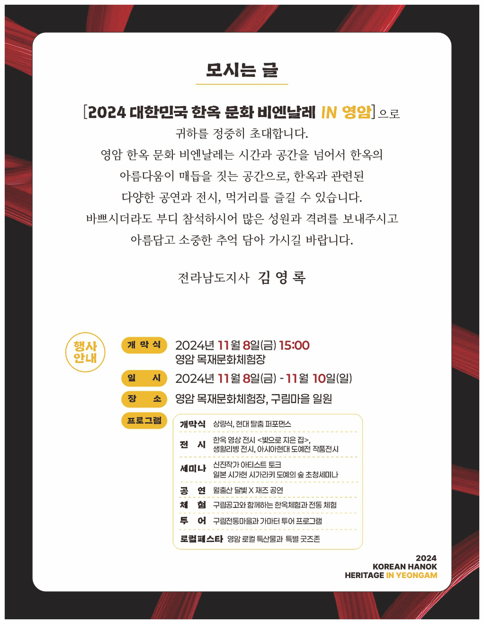 [2024 대한민국 한옥 문화 비엔날레 IN 영암] 귀하를 정중히 초대합니다. 영암 한옥 문화 비엔날레는 시간과 공간을 넘어 한옥의 아름다움이 매듭을 짓는 공간으로, 한옥과 관련된 다양한 공연과 전시, 먹거리를 즐길 수 있습니다. 바쁘시더라도 부디 참석하시어 많은 성원과 격려를 보내주시고 아름답고 소중한 추억 담아 가시길 바랍니다. 전라남도지사 김 영록 행사 안내 개막식 2024년 11월 8일(금) 15:00 영암 목재문화체험장 일시 2024년 11월 8일 - 11월 10일 장소 영암 목재문화체험장, 구림마을 프로그램 개막식 상영식, 현대 탈춤 퍼포먼스 전시 한옥 영상 전시 익모공 지은 집, 생활문화 전시, 아시아현대도예작품전시 세미나 심각성장 아티스트 도전 일본 시각장애 시각기술도입에 초청세미나 공연 월드뮤직 X 한국음악 체험 구름다리 체험하는 한국체험관 체험 로컬페스타 영암 로컬 특산물 구입 조직