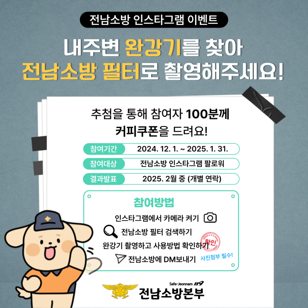 전남소방 인스타그램 이벤트 내주변 완강기를 찾아 전남소방 필터로 촬영해주세요! 추천을 통해 참여자 100분께 커피쿠폰을 드려요! 참여기간 2024. 12. 1. ~ 2025. 1. 31. 참여대상 전남소방 인스타그램 팔로워 결과발표 2025. 2월 중 (개별 연락) 참여방법 인스타그램에서 카메라 켜기 전남소방 필터 검색하기 완강기 촬영하고 사용방법 확인하기 전남소방에 DM 보내기 사진첨부 필수! Safe-Jeonnam 전남소방본부