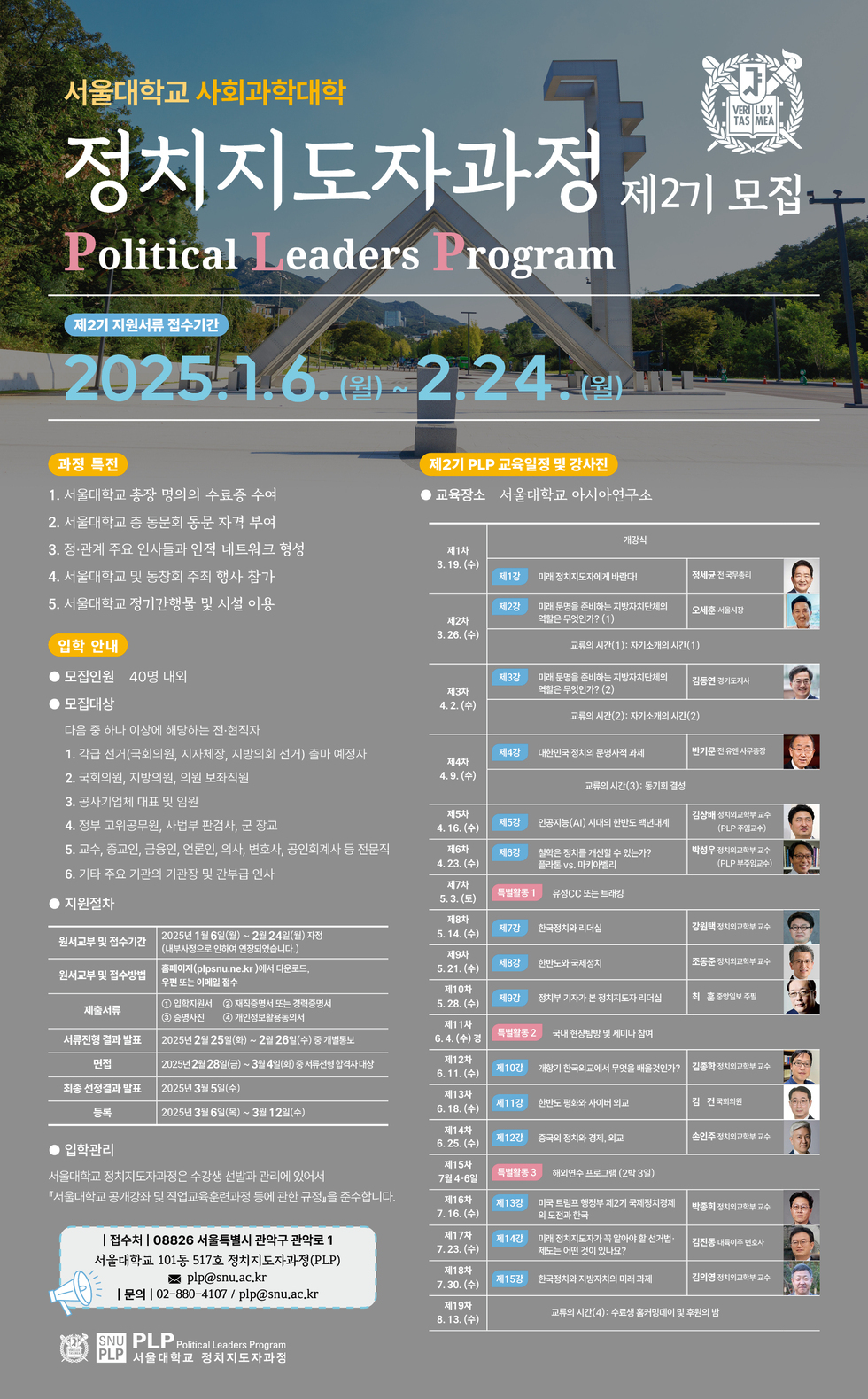 서울대학교 사회과학대학 정치지도자과정 Political Leaders Program 제2기 모집 2025.1.6.(월) ~ 2.24.(월) 과정 특징 1. 서울대학교 총장 명의의 수료증 수여 2. 서울대학교 총 동문회 동문 자격 부여 3. 관계자 주요 인사들과의 네트워킹 행사 참여 4. 서울대학교 및 동창회 주최 행사 참가 5. 서울대학교 정치개혁 및 시설 이용 입학 안내 모집인원 40명 내외 모집대상 다음 중 하나 이상에 해당하는 전현직자 1. 각급 선거관리위원회, 지자체의장, 지방의회의원 선거 출마 예정자 2. 국회의원, 지방의원, 외교관 보직자 3. 공공기관의 임원 및 실무자 지원자처 원서접수 및 접수기간 2025년 1월 6일(월) ~ 2월 24일(월) 원서접수 및 방법 홈페이지(plp.snu.ac.kr)에서 다운로드 후 이메일 제출 제출서류 서울대학교 정치지도자과정 지원서 1부 서울대학교 추천장 1부 최종 선발전형 2025년 2월 25일(일) ~ 3월 12일(수) 입학관리 서울대학교 정치지도자과정은 수강생 선발관리에 있어서 '서울대학교 개강식 및 규정에 따라' 진행합니다.