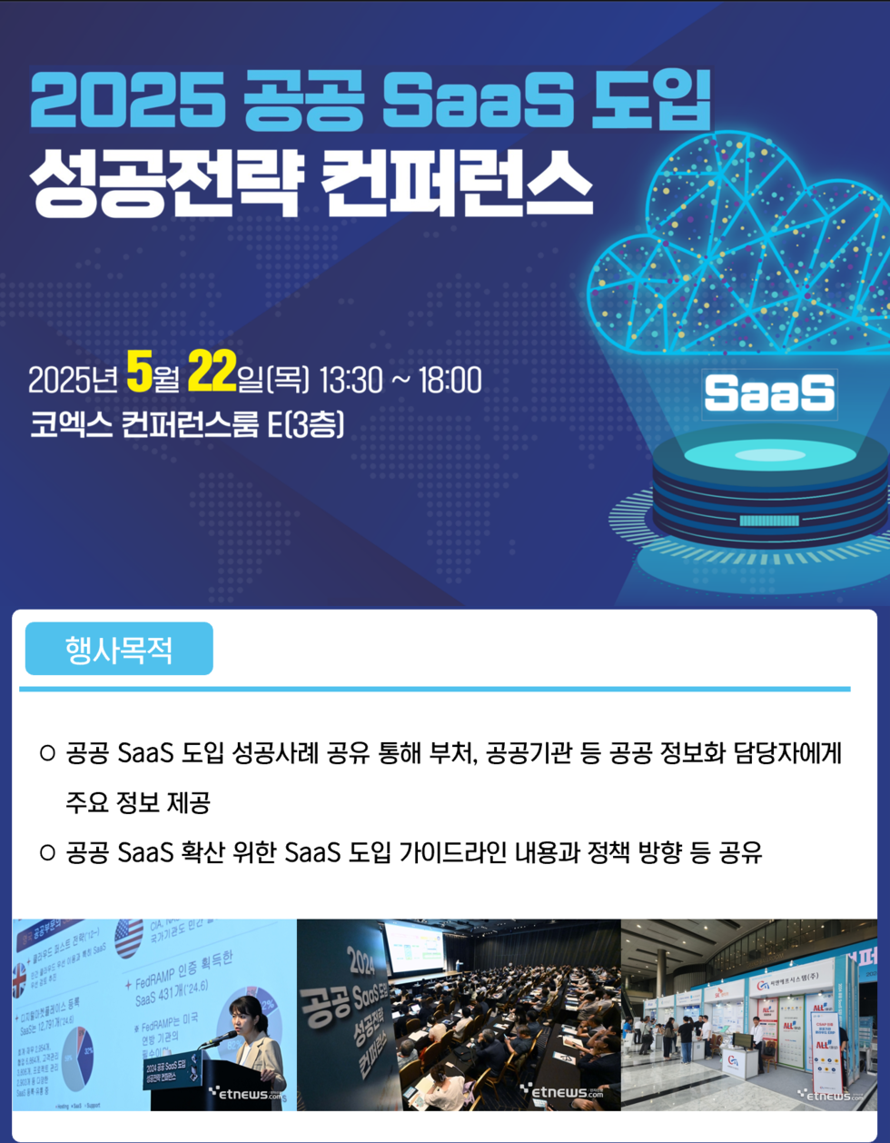 2025 공공 SaaS 도입 성공전략 컨퍼런스 2025년 5월 22일(목) 13:30 ~ 18:00 코엑스 컨퍼런스룸 E(3층) 행사목적 공공 SaaS 도입 성공사례 공유 통해 부처, 공공기관 등 공공 정보화 담당자에게 주요 정보 제공 공공 SaaS 확산 위한 SaaS 도입 가이드라인 내용과 정책 방향 등 공유
