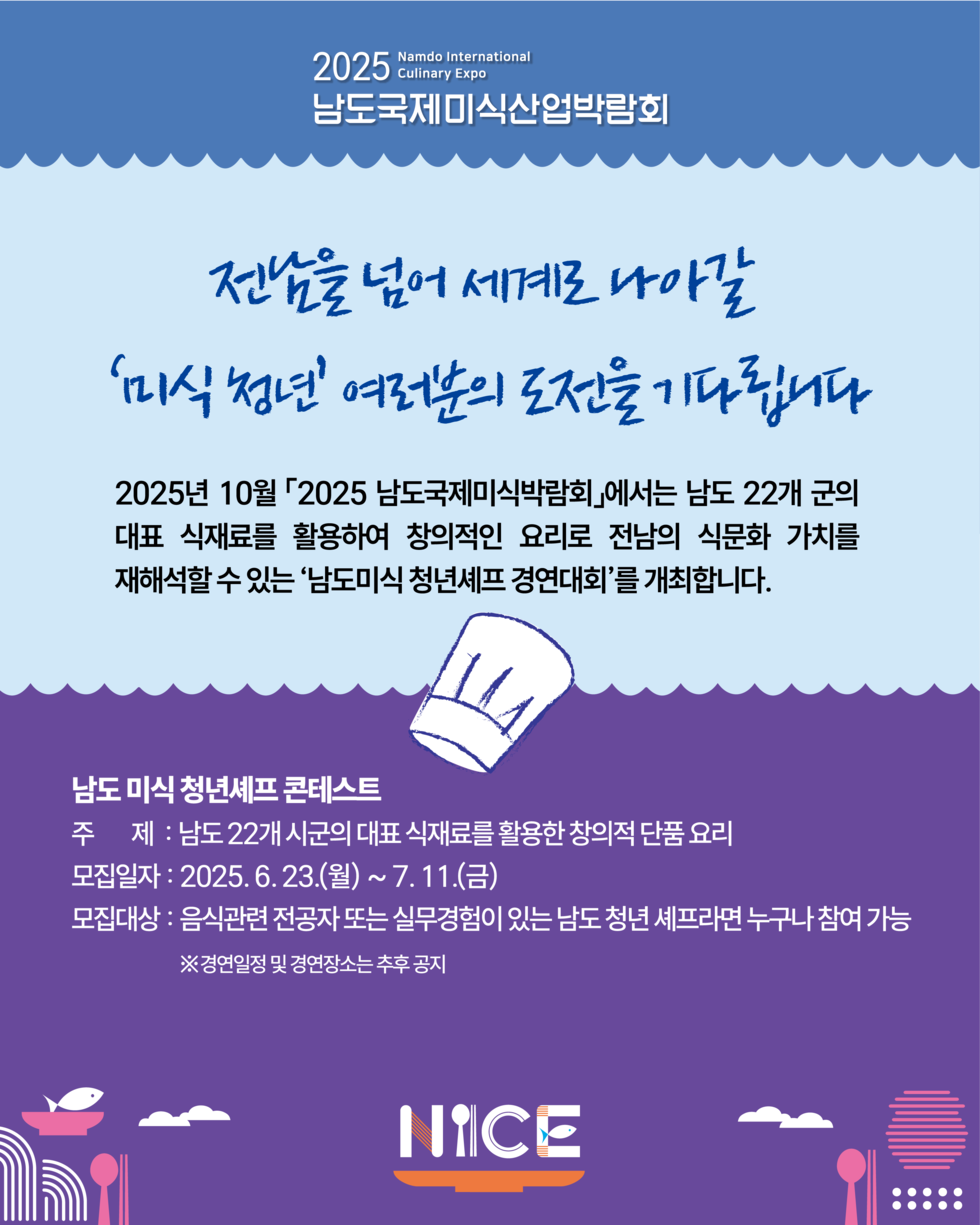 진남을 넘어 세계로 나아갈 미식 정전 여러분의 도전을 기다립니다 2025년 10월 2025 남도국제미식박람회에서는 남도 22개 군의 대표 식재료를 활용하여 창의적인 요리로 전남의 식문화 가치를 재해석할 수 있는 남도미식 청년셰프 경연대회를 개최합니다 남도 미식 청년셰프 콘테스트 주 제 : 남도 22개 시군의 대표 식재료를 활용한 창의적 단품 요리 모집자 : 2025. 6. 23.(월) ~ 7. 11.(금) 모집대상 : 음식관련 전공자 또는 실무경험이 있는 남도 청년 셰프라면 누구나 참여 가능 ※ 경연일정 및 경연장소는 추후 공지