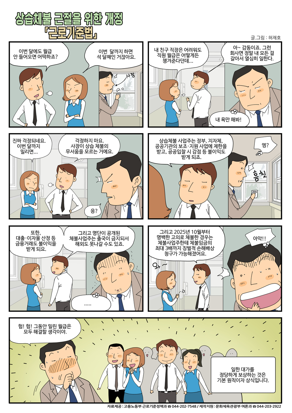 만화이미지  상습체불 근절의 위한 개정 근로기준법  이번 달에도 월급 안 들어오면 어떡하죠? / 이번 달까지 하면 석 달쨰인 거잖아요. / 내 친구 직장은 어려워도 직원 월급은 어떻게든 챙겨준다던데... / 아~ 감동이죠. 그런 회사면 정말 내 모든걸 갈아서 열심히 일한다. / 내 욕만 해봐  / 진짜 걱정되네요 이번 달까지 밀리면 ... /걱정하지 마요. 사장이 상습 체불의 무서움을 모르는 거에요. / 응? / 상습체불 사업주는 정부, 지자체, 공공기관의 보조·지원 사업에 제한을 받고 , 공공입찰시 감점등불이익도 받게 되죠. /엥? / 또하 대출·이자율 산정 등 금융거래도 불이익을 받게 되요. / 그리고 명단이 공개된 체불사업주는 출국이 금지되서 해외도 못나갈 수도 있죠. / 그리고 2025년 10월부터 명백한 고의로 체불한 경우는 체불사업주한테 체불임금의 최대 3배까지 징벌적 손해배상 청구가 가능해졌어요  / 험! 험! 그동안 밀린 월급은 모두 해결할 생각이야. / 일한 대가를 정당하게 보상하는 것은 기본 원칙이자 상식입니다./  자료제공: 고용노동부 근로기준정책과 044-202-7548 /제작지원 : 문화체육관광부 여론과 044-203-2922