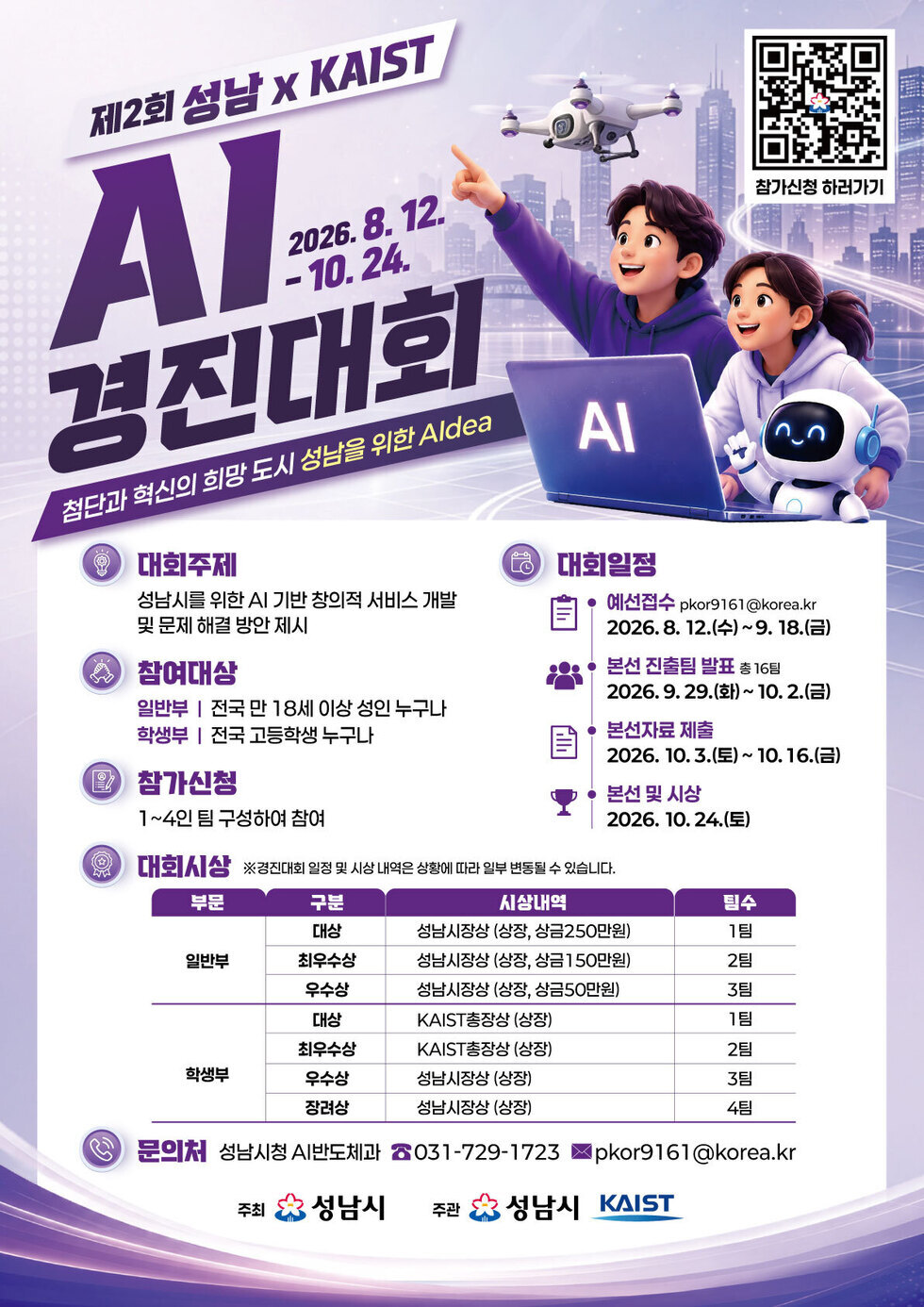 참가신청 하러가기 https://m.site.naver.com/2dG5U 제2회 성남 x KAIST AI 경진대회 2026.8.12.-10.24. 첨단과 혁신의 희망 도시 성남을 위한 Aldea 대회주제 성남시를 위한 AI 기반 창의적 서비스 개발 및 문제 해결 방안 제시 참여대상 일반부 | 전국 만 18세 이상 성인 누구나 학생부 | 전국 고등학생 누구나 참가신청 1~4인 팀 구성하여 참여 대회일정 예선접수 pkor9161@korea.kr 2026.8. 12.(수)~9. 18.(금) 본선 진출팀 발표 총 16팀 2026.9. 29.(화)~ 10.2.(금) 본선자료 제출 2026. 10.3.(토)~ 10. 16.(금) 본선 및 시상 2026. 10.24.(토) 대회시상 ※경진대회 일정 및 시상 내역은 상황에 따라 일부 변동될 수 있습니다. 부문 : 일반부 구분 시상내역 팀수 대상 성남시장상 (상장, 상금250만원) 1팀 최우수상 성남시장상 (상장, 상금150만원) 2팀 우수상 성남시장상 (상장, 상금50만원) 3팀 부문 : 학생부 구분 시상내역 팀수 대상 KAIST총장상 (상장) 1팀 최우수상 KAIST총장상 (상장) 2팀 우수상 성남시장상 (상장) 3팀 장려상 성남시장상 (상장) 4팀 문의처 성남시청 AI반도체과 ☎031-729-1723 ▶pkor9161@korea.kr 주최 성남시 주관 성남시 KAIST
