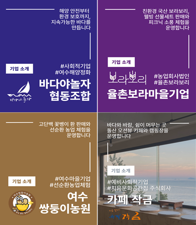 해영 안전부터 환경 보호까지, 지속가능한 바다를 만듭니다  기업 소개 #사회적기업 #여수해양정화 바다야놀자 협동조합  친환경 국산 보라보리, 웰빙 선물세트 판매와 피크닉 소풍 체험을 운영합니다  기업 소개 보라보리 율촌보라마을기업 #농업회사법인 #율촌보라보리  고단백 꽃벵이 환 판매와 선순환 농업 체험을 운영합니다  기업 소개  #여수마을기업 #선순환농업체험 여수 쌍둥이농원  바다와 바람, 쉼이 머무는 곳 돌산 오션뷰 카페와 캠핑장을 운영합니다  기업 소개 #예비사회적기업 #치유문화공간집 주식회사 카페 작금