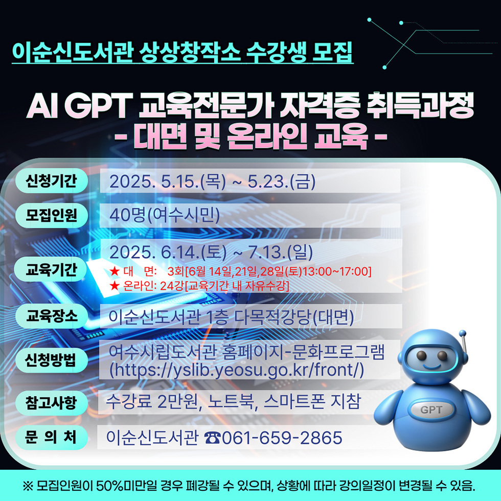 이순신도서관 상상창작소 수강생 모집 AI GPT 교육전문가가 자격증 취득과정 - 대면 및 온라인 교육 - 신청기간 2025. 5.15.(목) ~ 5.23.(금) 모집인원 40명(여수시민) 교육기간 2025. 6.14.(토) ~ 7.13.(일) 교육장소 이순신도서관 1층 다목적강당(대면) ★ 대 면: 3회[6월 14일, 21일, 28일(토)13:00~17:00] ★ 온라인: 2시간(교육기간 내 자유수강) 신청방법 여수시립도서관 홈페이지-문화프로그램 (https://yslib.yeosu.go.kr/front/) 참가사항 수강료 2만원, 노트북, 스마트폰 지참 문의처 이순신도서관 061-659-2865