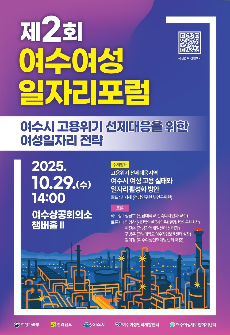 제2회 여수여성 일자리포럼  여수시 고용위기 선제대응을 위한 여성일자리 전략  2025년 10월29일(수) 14:00  여수상공회의소 챔버홀 2  주제발표 고용위기 선제대응지역  여수시 여성 고용 실태와 일자리 활성화 방안  발표: 최지혜(전남연구원 부연구위원)  토론  좌 장 / 정금호(전남대학교 건축학과 교수)  토론자 / 임영찬(사단법인 한국해양문화관광산업연구원 원장) , 이진순(전남광역새일센터 센터장), 구병우(전남대학교 여수창업보육센터 센터장) 김미경(여수여성인력개발센터 국장)  여상가족부,전라마도,여수시,여수여성인력개발센터,여수여성새로일하기센터