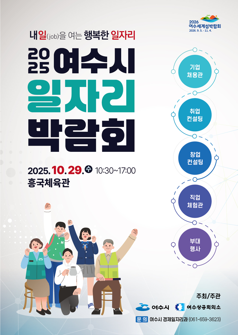 내일(job)을 여는 행복한 일자리  2025 여수시 일자리 박람회  2025년 10월 29일 수 10:30~17:00 흥국체육관  기업 채용관 취업컨설팅 창업컨설팅 직업체험관 부대행사  주최/주관 여수시 여수상공회의소 문의 여수시 경제일자리과 (061-659-3623)  2026 여수세계섬박람 2026년9월5일 - 11월4일