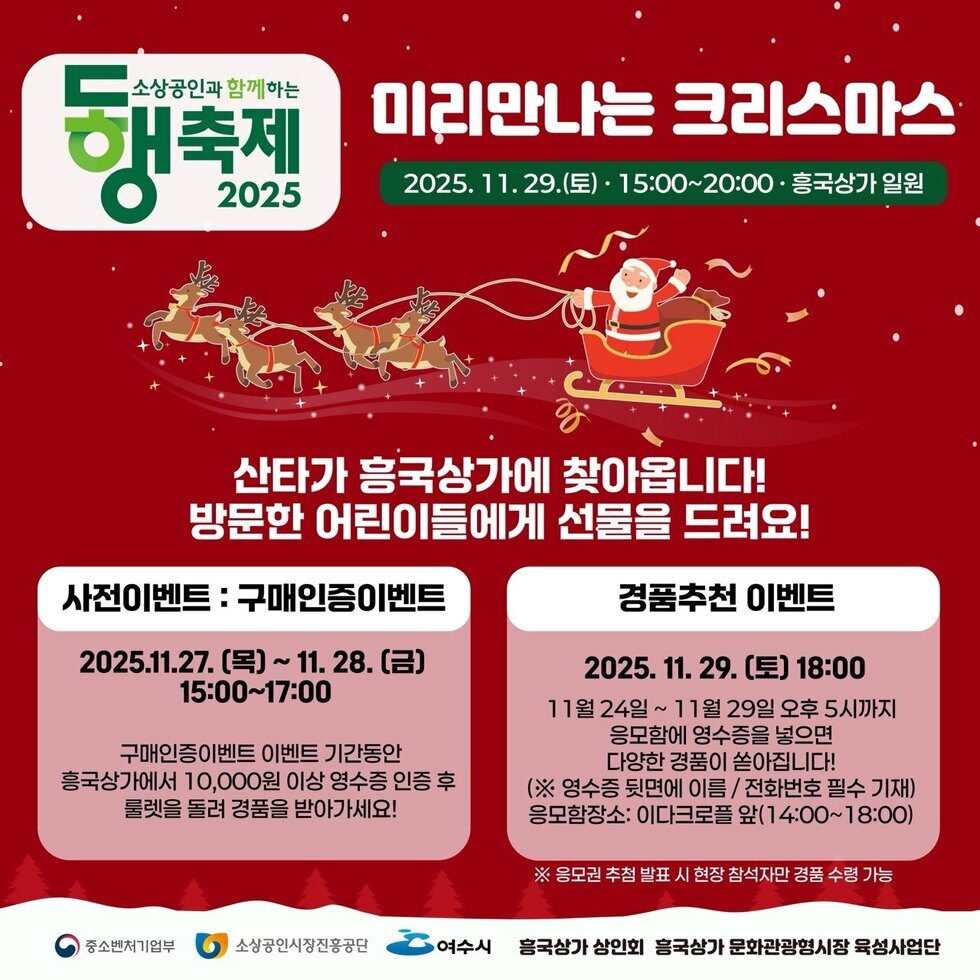 소상공인과 함께하는 동행축제 2025 미리만나는 크리스마스 2025년 11월29일(토) · 15:00~20:00 · 흥국상가 일원 산타가 흥국상가에 찾아옵니다! 방문한 어린이들에게 선물을 드려요! / 사전이벤트 : 구매인증이벤트 2025년11월27일 (목) 부터 11월28일 까지(금) 15:00~17:00 구매인증이벤트 이벤트 기간동안 흥국상가에서 10,000원 이상 영수증 인증 후 룰렛을 돌려 경품을 받아가세요! / 경품추천 이벤트: 2025년 11월 29알 (토) 18:00 11월 24일 부터 11월 29일 오후 5시까지 응모함에 영수증을 넣으면 다양한 경품이 쏟아집니다! (※ 영수증 뒷면에 이름 / 전화번호 필수 기재) 응모함장소: 이다크로플 앞(14:00~18:00) ※ 응모권 추첨 발표 시 현장 참석자만 경품 수령 가능 / 후원 : 중소벤처기업부, 소상공인시장진홍공단 , 여수시 ,흥 국상가 상인회 흥국상가 문화관광형시장 육성사업단
