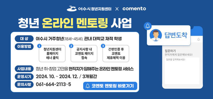 여수시청년지원센터 x comento 청년 온라인 멘토링 사업 질문하기, 현직자에게 질문해보세요! 질문을 입력해보세요! (알림)답변도착 대상 : 여수시 거주청년(18세~45세), 관내 대학교 재적 학생 이용방법 : 1. 청년지원센터 홈페이지 배너 클릭 2. 공지사항 내 코멘토 페이지 접속 3. 간편인증 후 코멘토 제휴혜택 이용 사업내용 : 청년 취-창업 고민을 현직자가 답해주는 온라인 멘토링 서비스 운영시기 : 2024. 10. ~ 2024. 12. 3개월간 문의사항 : 061-664-2113~5 코멘토 멘토링 바로가기